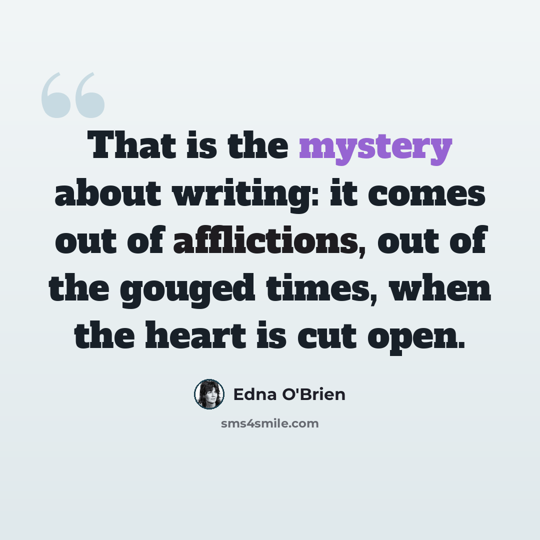 “That is the mystery about writing: it comes out of afflictions, out of the gouged times, when the heart is cut open.” quote by Edna O'Brien