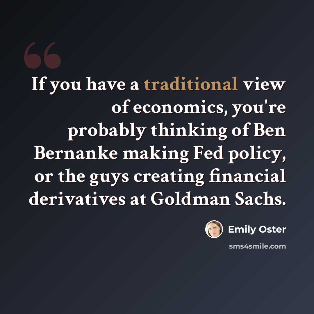 “If you have a traditional view of economics, you're probably thinking of Ben Bernanke making Fed policy, or the guys creating financial derivatives at Goldman Sachs.” quote by Emily Oster