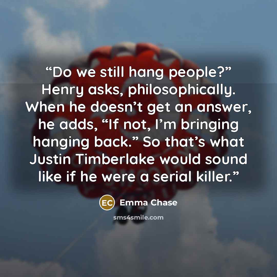 “Do we still hang people?” Henry asks, philosophically. When he doesn’t get an answer, he adds, “If not, I’m bringing hanging back.” So that’s what Justin Timberlake would sound like if he were a serial killer.” quote by Emma Chase