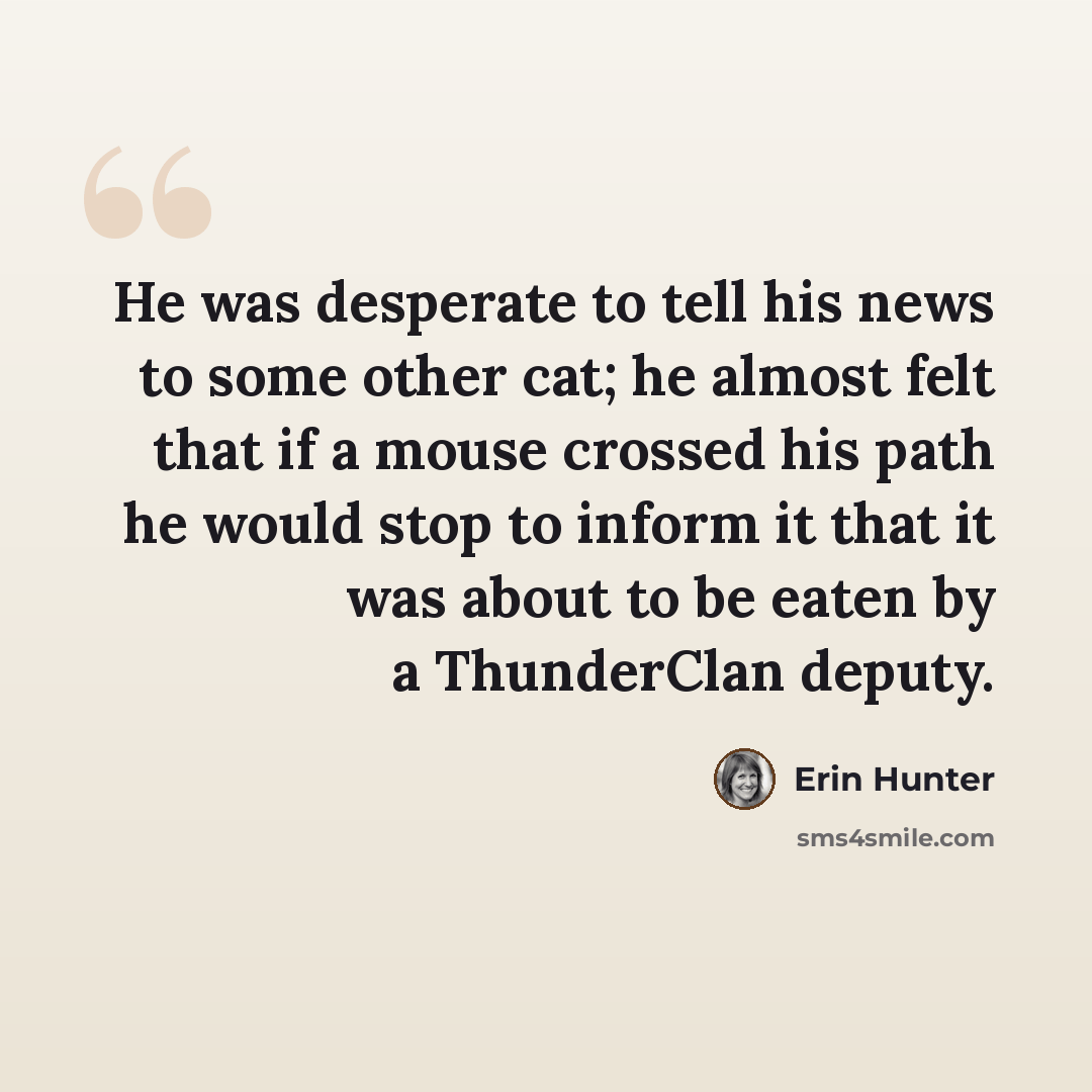 “He was desperate to tell his news to some other cat; he almost felt that if a mouse crossed his path he would stop to inform it that it was about to be eaten by a ThunderClan deputy.” quote by Erin Hunter
