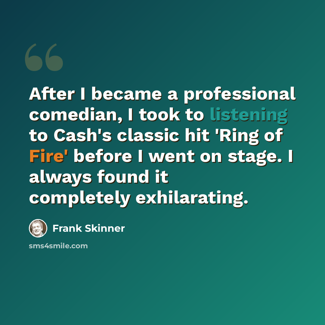 “After I became a professional comedian, I took to listening to Cash's classic hit 'Ring of Fire' before I went on stage. I always found it completely exhilarating.” quote by Frank Skinner