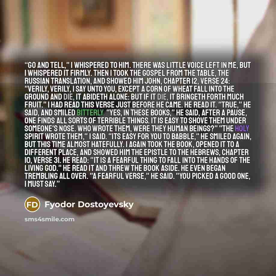 “Go and tell," I whispered to him. There was little voice left in me, but I whispered it firmly. Then I took the Gospel from the table, the Russian translation, and showed him John, chapter 12, verse 24: "Verily, verily, I say unto you, except a corn of wheat fall into the ground and die, it…” quote by Fyodor Dostoyevsky