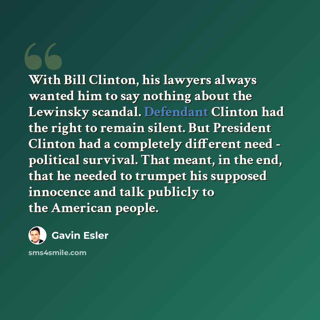 “With Bill Clinton, his lawyers always wanted him to say nothing about the Lewinsky scandal. Defendant Clinton had the right to remain silent. But President Clinton had a completely different need - political survival. That meant, in the end, that he needed to trumpet his supposed innocence and…” quote by Gavin Esler