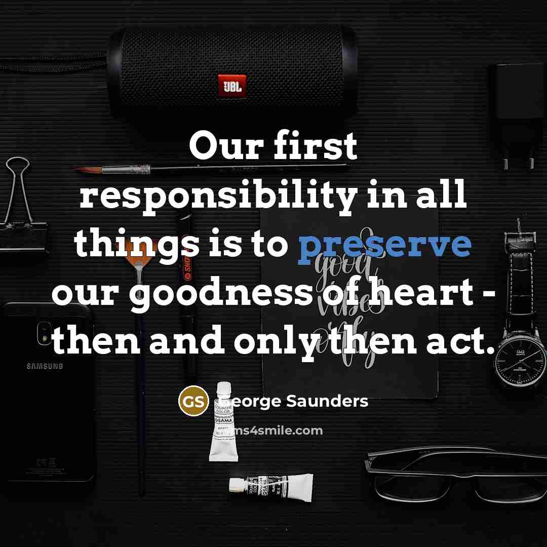 “Our first responsibility in all things is to preserve our goodness of heart - then and only then act.” quote by George Saunders