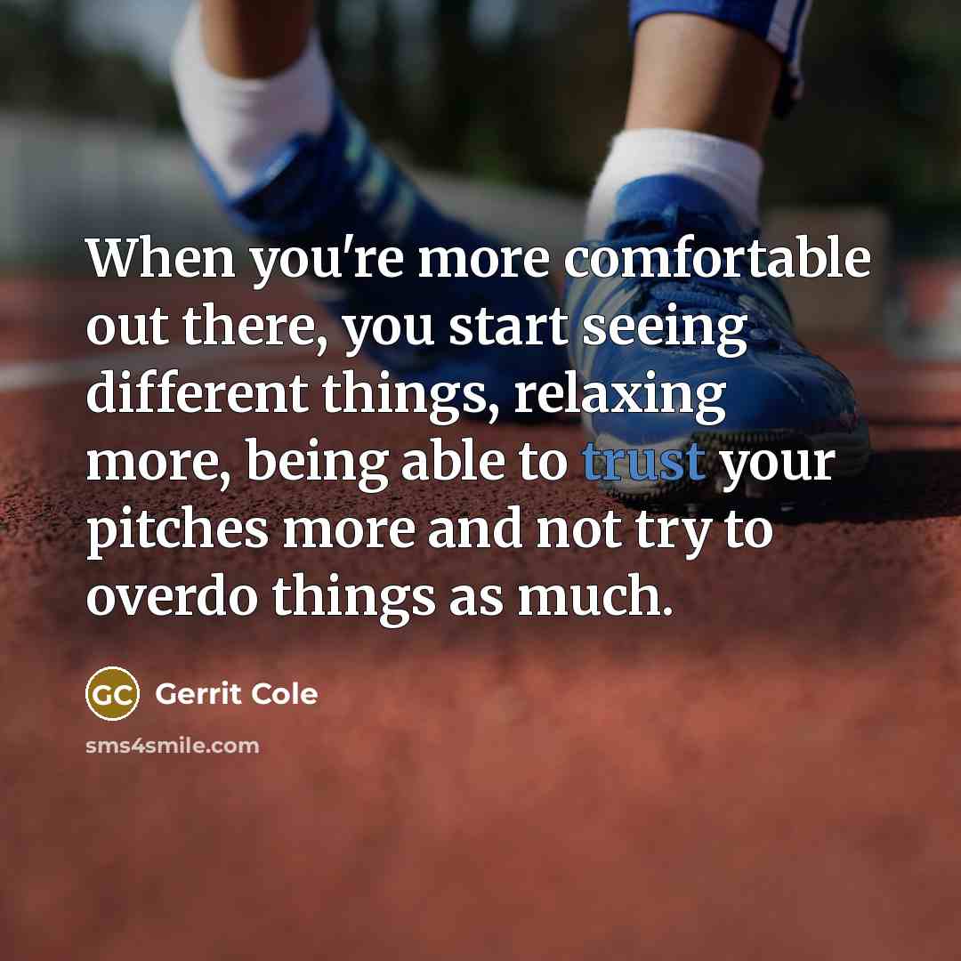 “When you're more comfortable out there, you start seeing different things, relaxing more, being able to trust your pitches more and not try to overdo things as much.” quote by Gerrit Cole