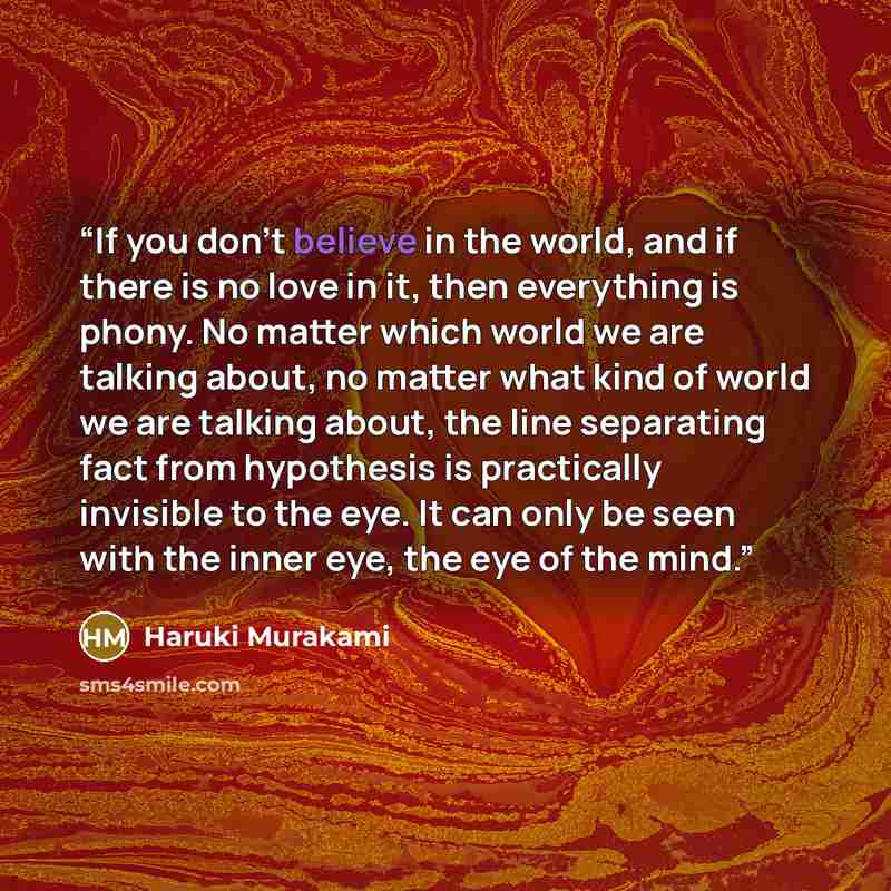 “If you don’t believe in the world, and if there is no love in it, then everything is phony. No matter which world we are talking about, no matter what kind of world we are talking about, the line separating fact from hypothesis is practically invisible to the eye. It can only be seen with the…” quote by Haruki Murakami