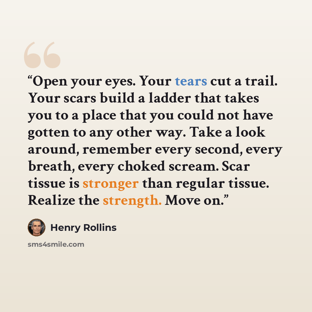 “Open your eyes. Your tears cut a trail. Your scars build a ladder that takes you to a place that you could not have gotten to any other way. Take a look around, remember every second, every breath, every choked scream. Scar tissue is stronger than regular tissue. Realize the strength. Move on.” quote by Henry Rollins