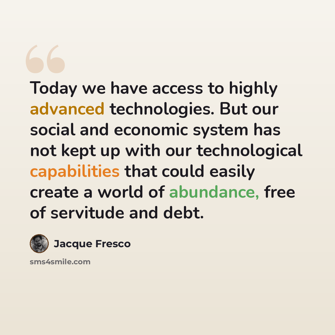 “Today we have access to highly advanced technologies. But our social and economic system has not kept up with our technological capabilities that could easily create a world of abundance, free of servitude and debt.” quote by Jacque Fresco