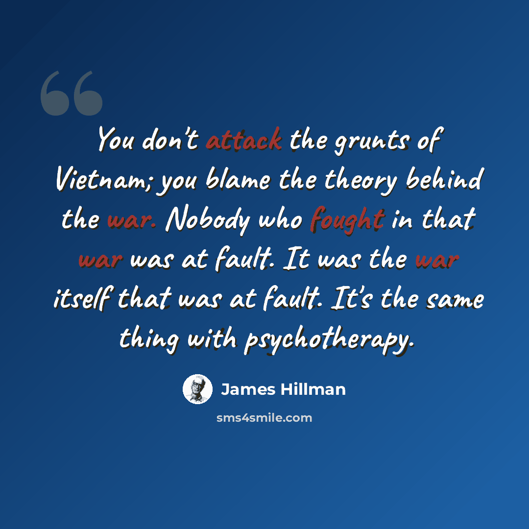 “You don't attack the grunts of Vietnam; you blame the theory behind the war. Nobody who fought in that war was at fault. It was the war itself that was at fault. It's the same thing with psychotherapy.” quote by James Hillman