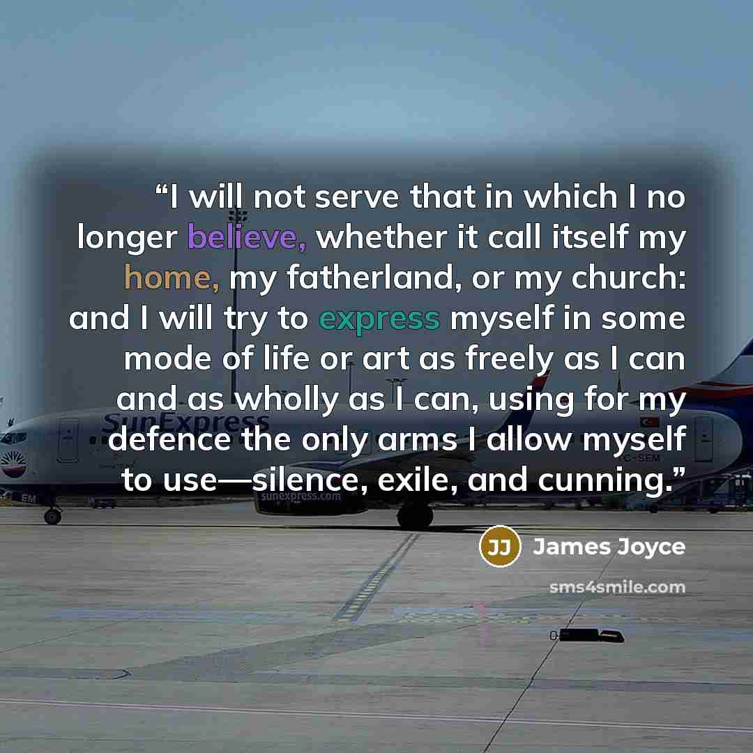 “I will not serve that in which I no longer believe, whether it call itself my home, my fatherland, or my church: and I will try to express myself in some mode of life or art as freely as I can and as wholly as I can, using for my defence the only arms I allow myself to use—silence, exile, and…” quote by James Joyce