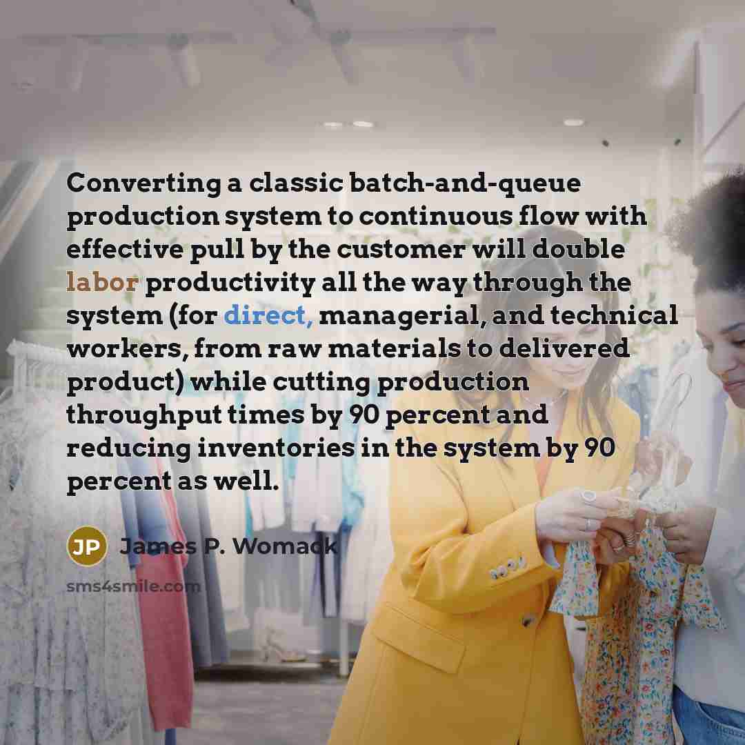 “Converting a classic batch-and-queue production system to continuous flow with effective pull by the customer will double labor productivity all the way through the system (for direct, managerial, and technical workers, from raw materials to delivered product) while cutting production throughput…” quote by James P. Womack
