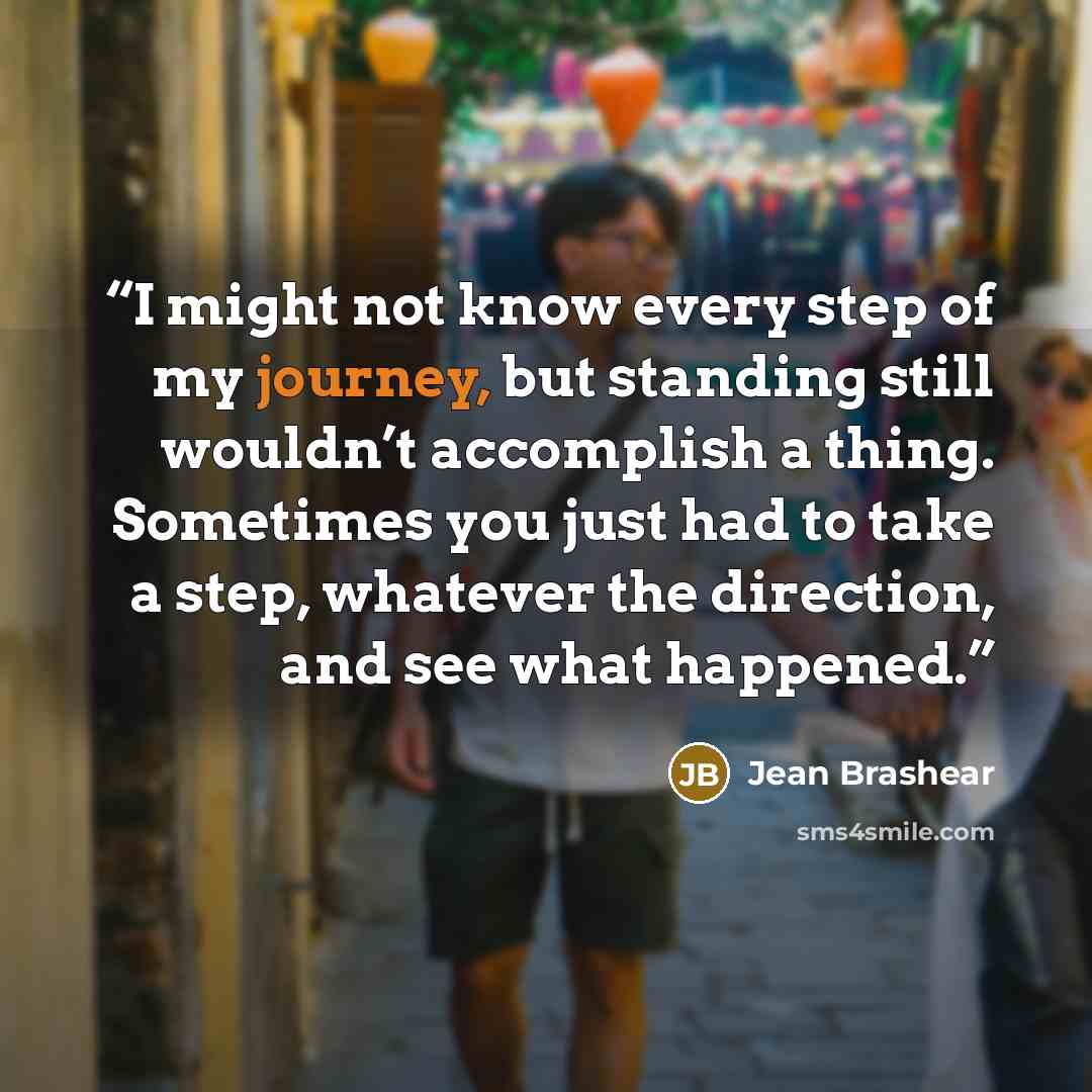 “I might not know every step of my journey, but standing still wouldn’t accomplish a thing. Sometimes you just had to take a step, whatever the direction, and see what happened.” quote by Jean Brashear
