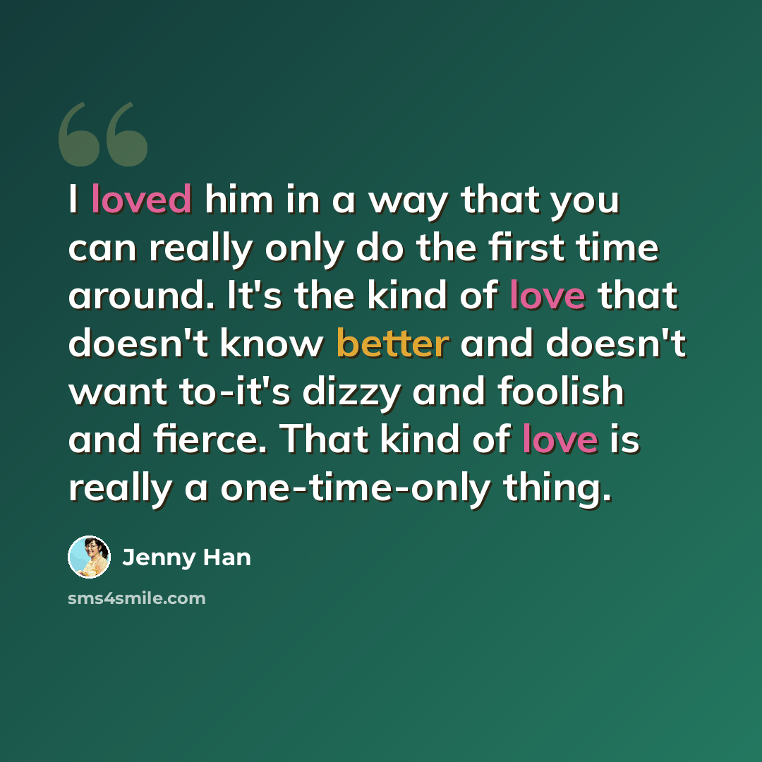 “I loved him in a way that you can really only do the first time around. It's the kind of love that doesn't know better and doesn't want to-it's dizzy and foolish and fierce. That kind of love is really a one-time-only thing.” quote by Jenny Han