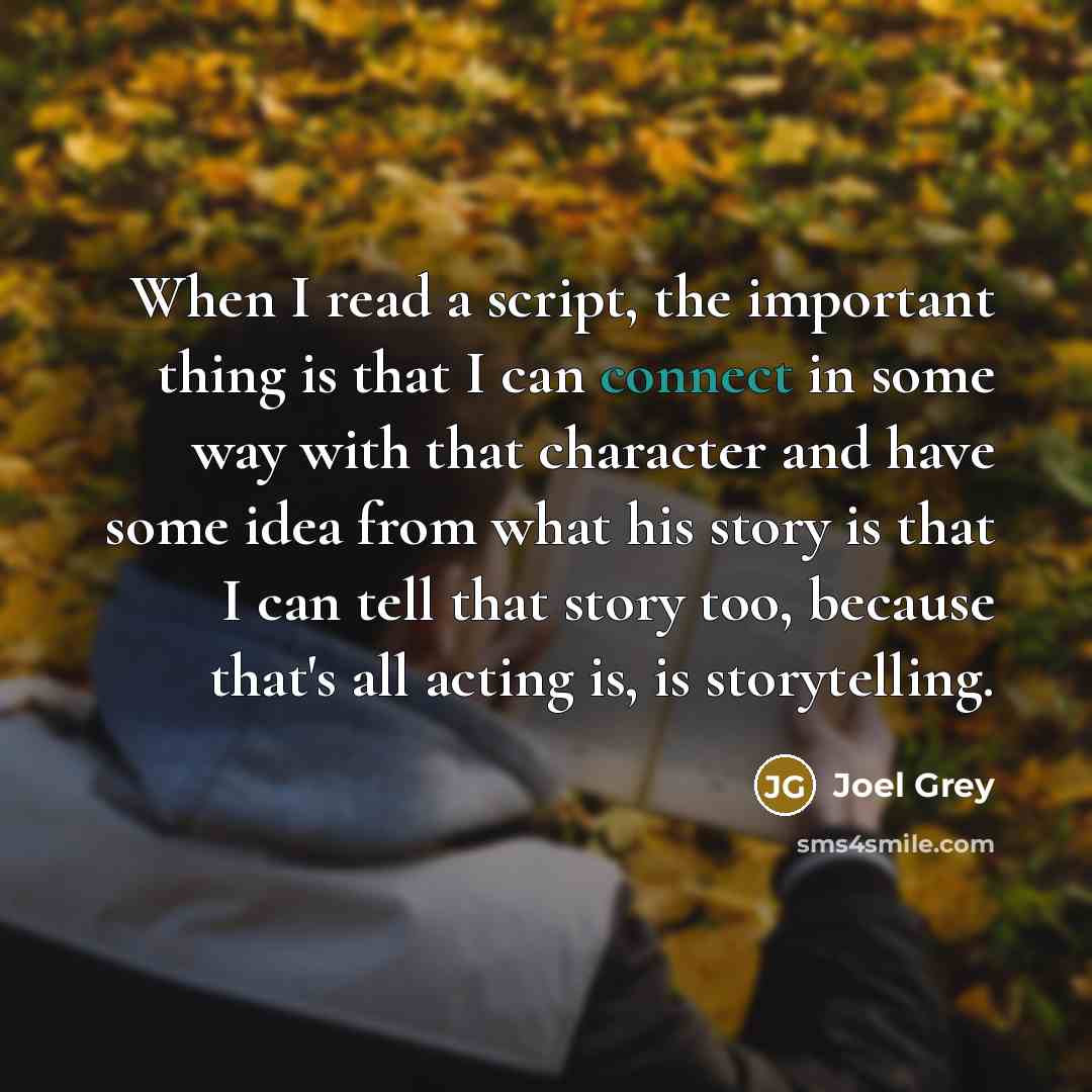 “When I read a script, the important thing is that I can connect in some way with that character and have some idea from what his story is that I can tell that story too, because that's all acting is, is storytelling.” quote by Joel Grey