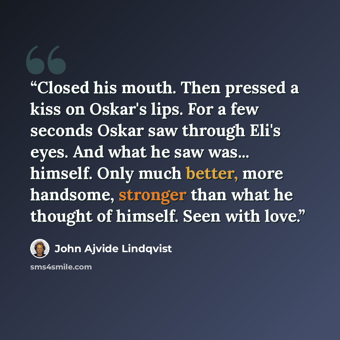 “Closed his mouth. Then pressed a kiss on Oskar's lips. For a few seconds Oskar saw through Eli's eyes. And what he saw was... himself. Only much better, more handsome, stronger than what he thought of himself. Seen with love.” quote by John Ajvide Lindqvist