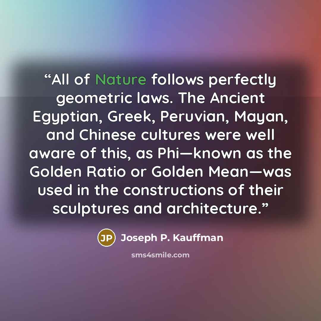 “All of Nature follows perfectly geometric laws. The Ancient Egyptian, Greek, Peruvian, Mayan, and Chinese cultures were well aware of this, as Phi—known as the Golden Ratio or Golden Mean—was used in the constructions of their sculptures and architecture.” quote by Joseph P. Kauffman