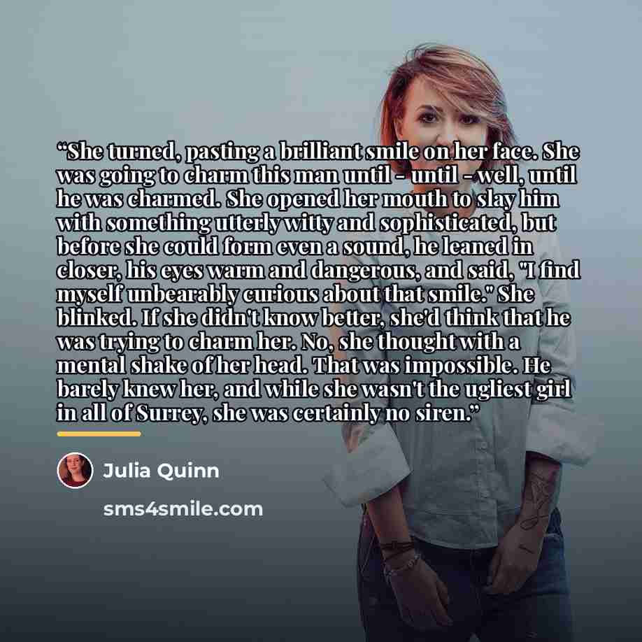 “She turned, pasting a brilliant smile on her face. She was going to charm this man until - until - well, until he was charmed. She opened her mouth to slay him with something utterly witty and sophisticated, but before she could form even a sound, he leaned in closer, his eyes warm and dangerous…” quote by Julia Quinn