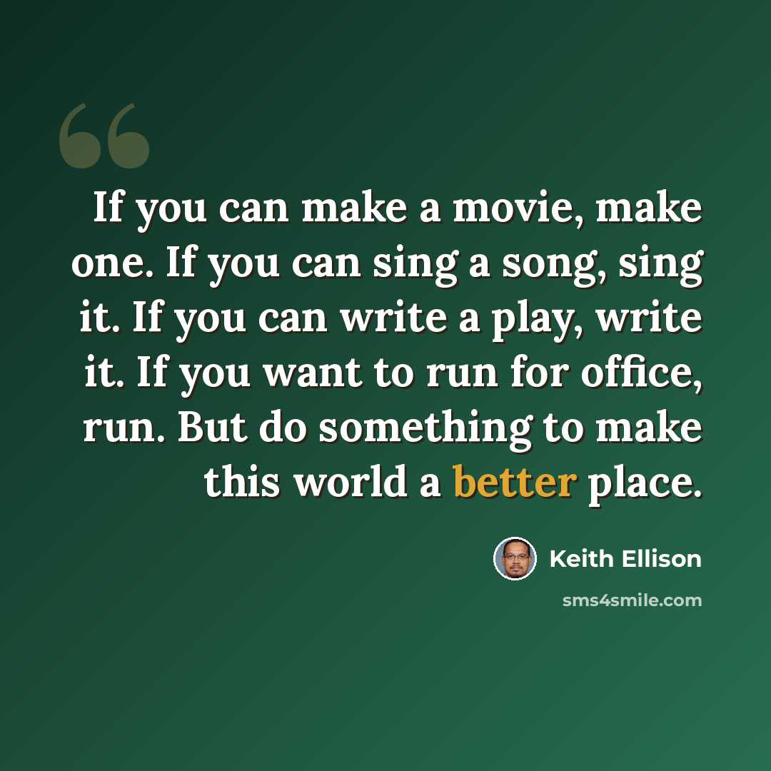 “If you can make a movie, make one. If you can sing a song, sing it. If you can write a play, write it. If you want to run for office, run. But do something to make this world a better place.” quote by Keith Ellison