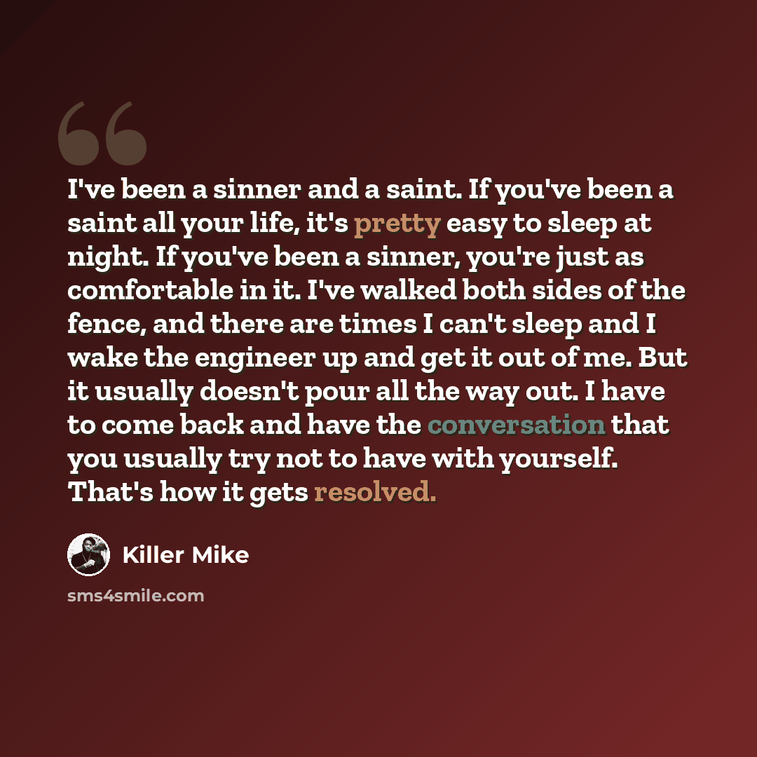 “I've been a sinner and a saint. If you've been a saint all your life, it's pretty easy to sleep at night. If you've been a sinner, you're just as comfortable in it. I've walked both sides of the fence, and there are times I can't sleep and I wake the engineer up and get it out of me. But it…” quote by Killer Mike