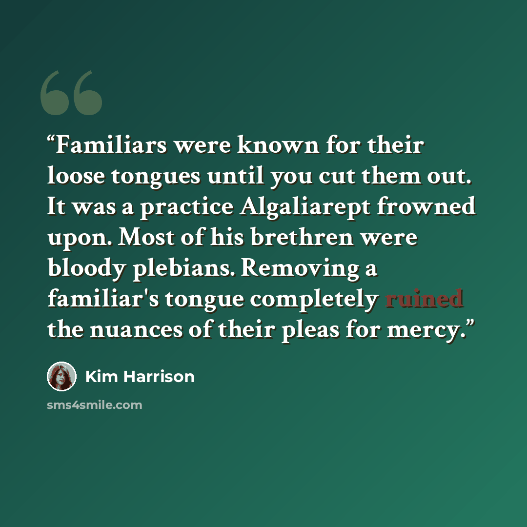 “Familiars were known for their loose tongues until you cut them out. It was a practice Algaliarept frowned upon. Most of his brethren were bloody plebians. Removing a familiar's tongue completely ruined the nuances of their pleas for mercy.” quote by Kim Harrison