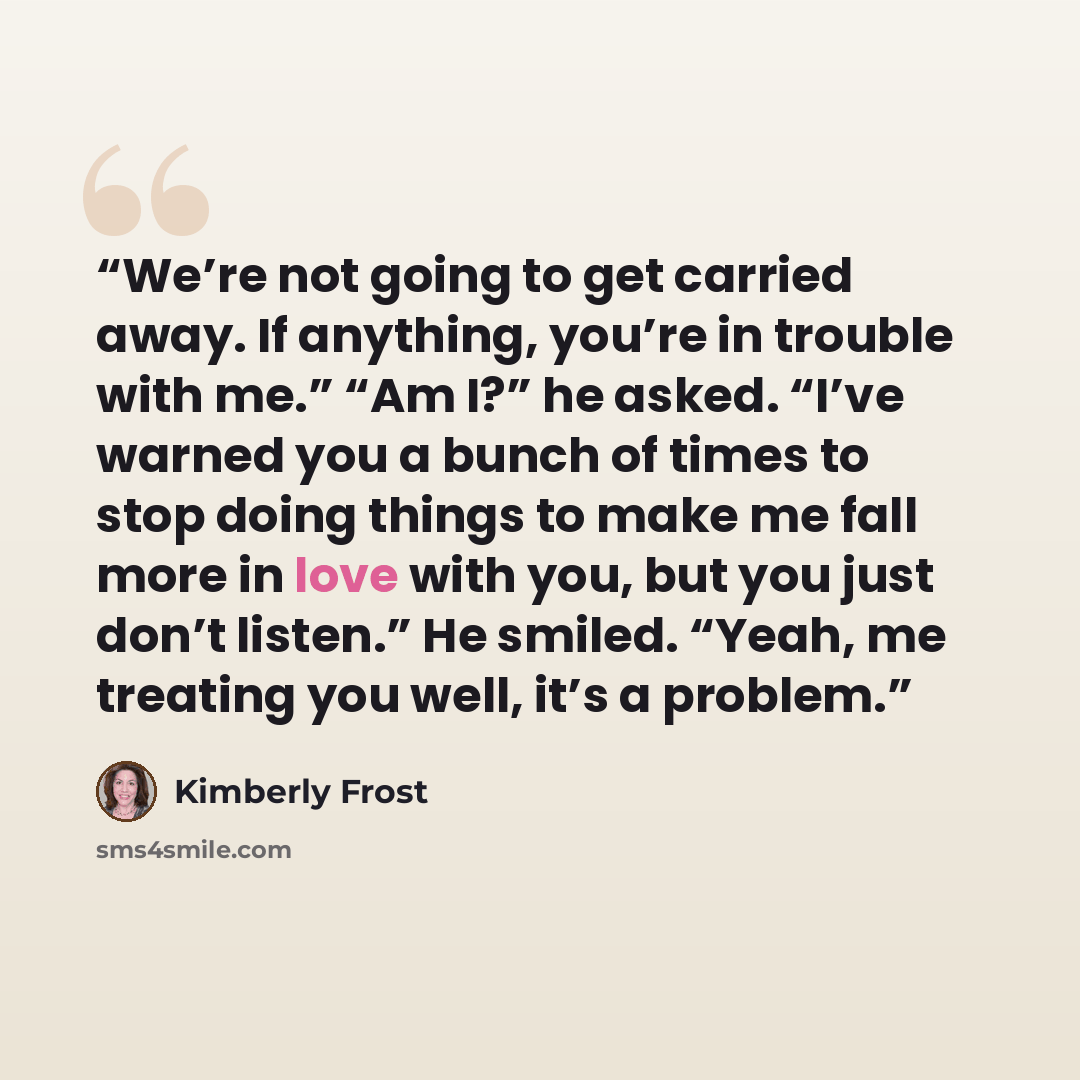“We’re not going to get carried away. If anything, you’re in trouble with me.” “Am I?” he asked. “I’ve warned you a bunch of times to stop doing things to make me fall more in love with you, but you just don’t listen.” He smiled. “Yeah, me treating you well, it’s a problem.” quote by Kimberly Frost