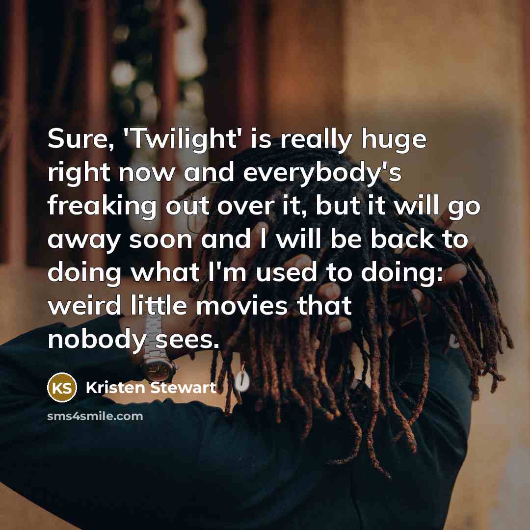 “Sure, 'Twilight' is really huge right now and everybody's freaking out over it, but it will go away soon and I will be back to doing what I'm used to doing: weird little movies that nobody sees.” quote by Kristen Stewart