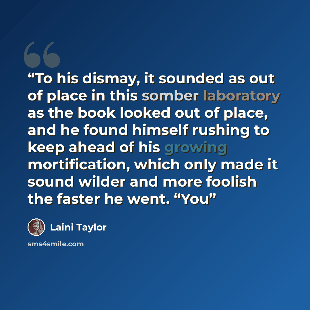 “To his dismay, it sounded as out of place in this somber laboratory as the book looked out of place, and he found himself rushing to keep ahead of his growing mortification, which only made it sound wilder and more foolish the faster he went. “You” quote by Laini Taylor