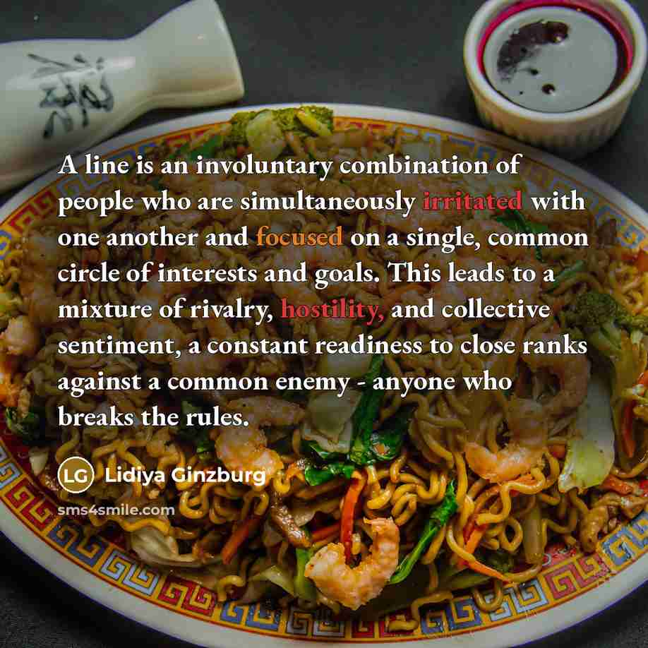 “A line is an involuntary combination of people who are simultaneously irritated with one another and focused on a single, common circle of interests and goals. This leads to a mixture of rivalry, hostility, and collective sentiment, a constant readiness to close ranks against a common enemy…” quote by Lidiya Ginzburg