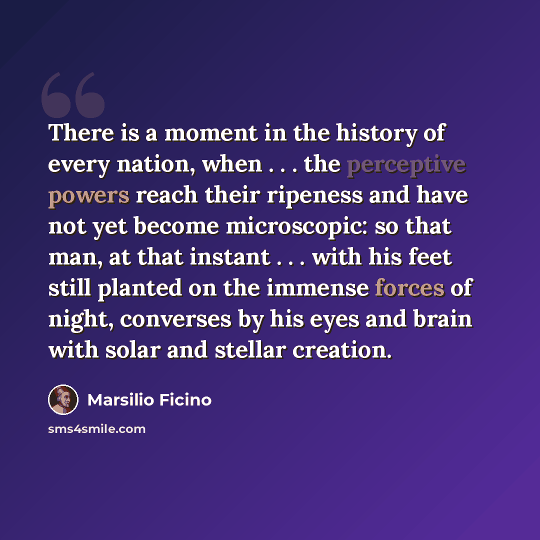 “There is a moment in the history of every nation, when . . . the perceptive powers reach their ripeness and have not yet become microscopic: so that man, at that instant . . . with his feet still planted on the immense forces of night, converses by his eyes and brain with solar and stellar creation.” quote by Marsilio Ficino