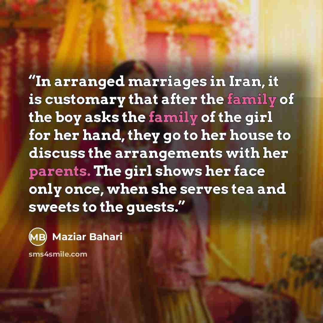 “In arranged marriages in Iran, it is customary that after the family of the boy asks the family of the girl for her hand, they go to her house to discuss the arrangements with her parents. The girl shows her face only once, when she serves tea and sweets to the guests.” quote by Maziar Bahari