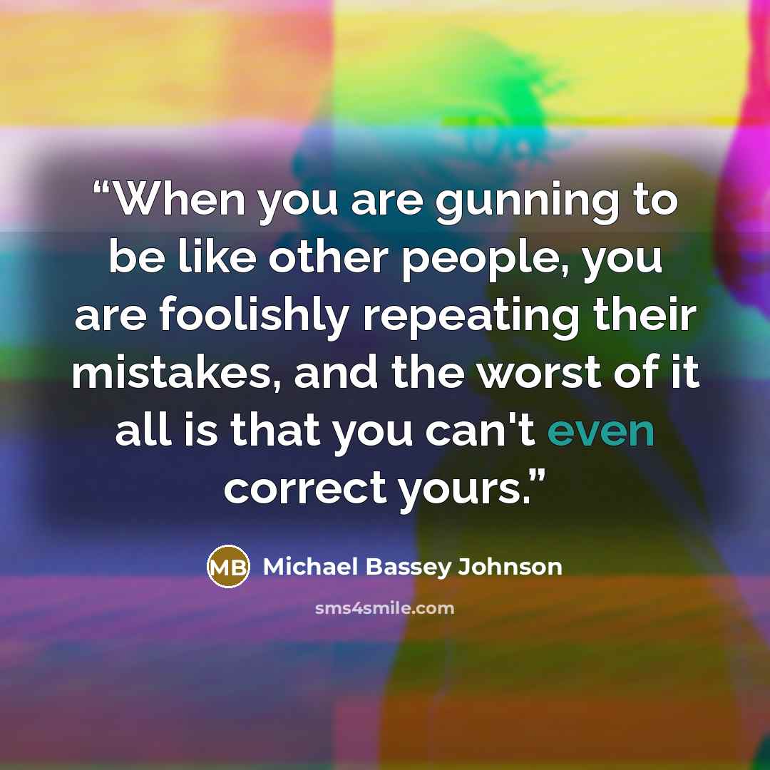 “When you are gunning to be like other people, you are foolishly repeating their mistakes, and the worst of it all is that you can't even correct yours.” quote by Michael Bassey Johnson