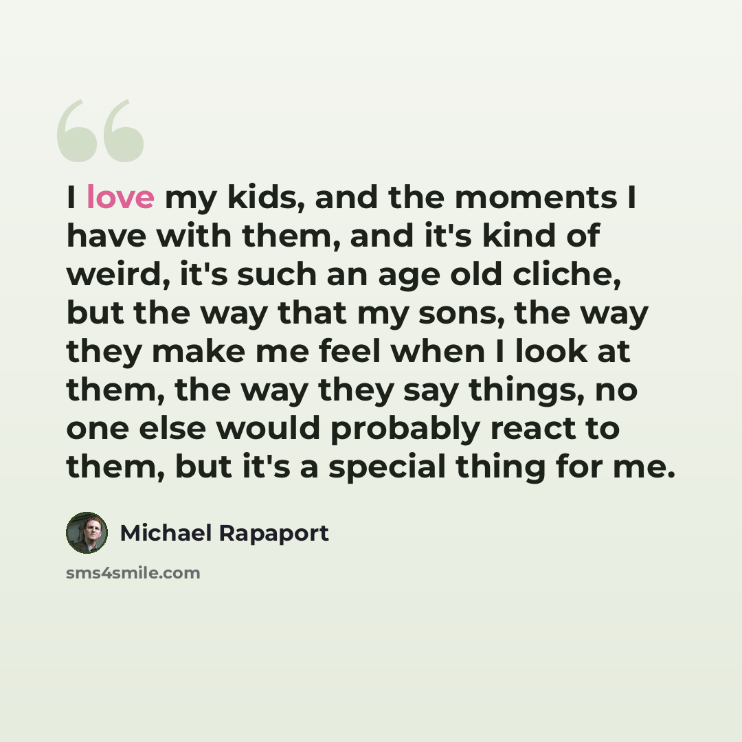 “I love my kids, and the moments I have with them, and it's kind of weird, it's such an age old cliche, but the way that my sons, the way they make me feel when I look at them, the way they say things, no one else would probably react to them, but it's a special thing for me.” quote by Michael Rapaport