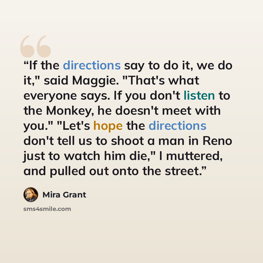 “If the directions say to do it, we do it," said Maggie. "That's what everyone says. If you don't listen to the Monkey, he doesn't meet with you." "Let's hope the directions don't tell us to shoot a man in Reno just to watch him die," I muttered, and pulled out onto the street.” quote by Mira Grant
