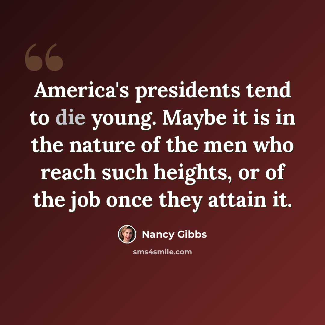 “America's presidents tend to die young. Maybe it is in the nature of the men who reach such heights, or of the job once they attain it.” quote by Nancy Gibbs
