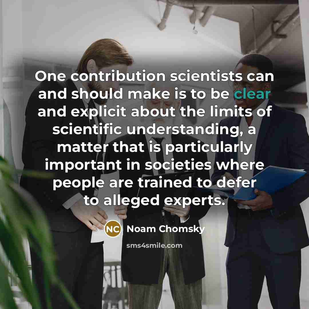 “One contribution scientists can and should make is to be clear and explicit about the limits of scientific understanding, a matter that is particularly important in societies where people are trained to defer to alleged experts.” quote by Noam Chomsky