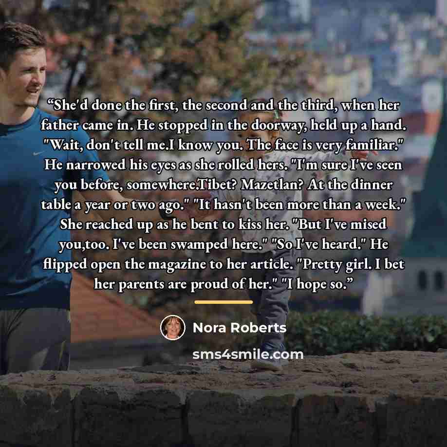 “She'd done the first, the second and the third, when her father came in. He stopped in the doorway, held up a hand. "Wait, don't tell me.I know you. The face is very familiar." He narrowed his eyes as she rolled hers. "I'm sure I've seen you before, somewhere.Tibet? Mazetlan? At the dinner table a…” quote by Nora Roberts