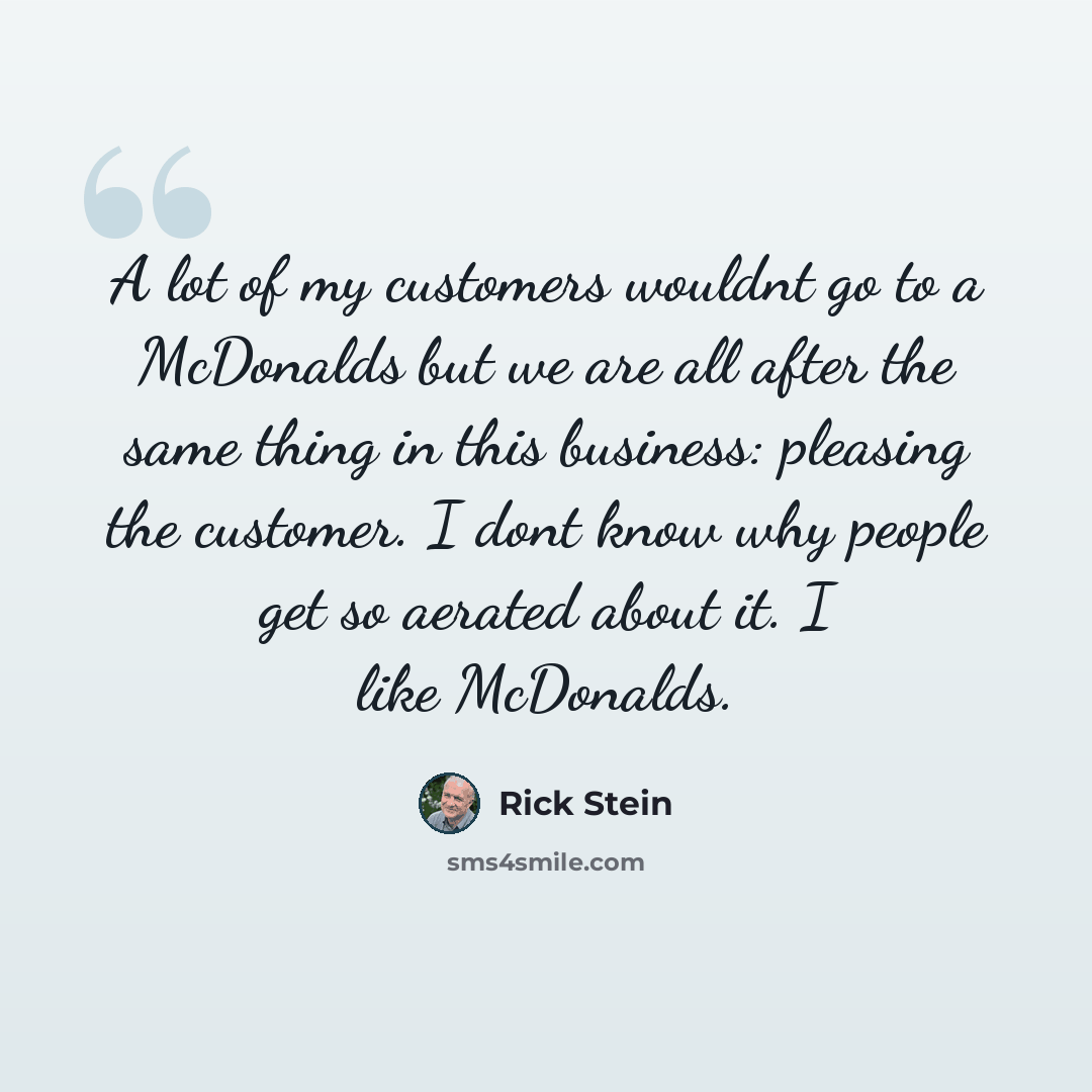“A lot of my customers wouldnt go to a McDonalds but we are all after the same thing in this business: pleasing the customer. I dont know why people get so aerated about it. I like McDonalds.” quote by Rick Stein