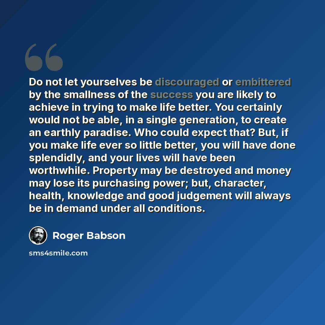 “Do not let yourselves be discouraged or embittered by the smallness of the success you are likely to achieve in trying to make life better. You certainly would not be able, in a single generation, to create an earthly paradise. Who could expect that? But, if you make life ever so little better…” quote by Roger Babson
