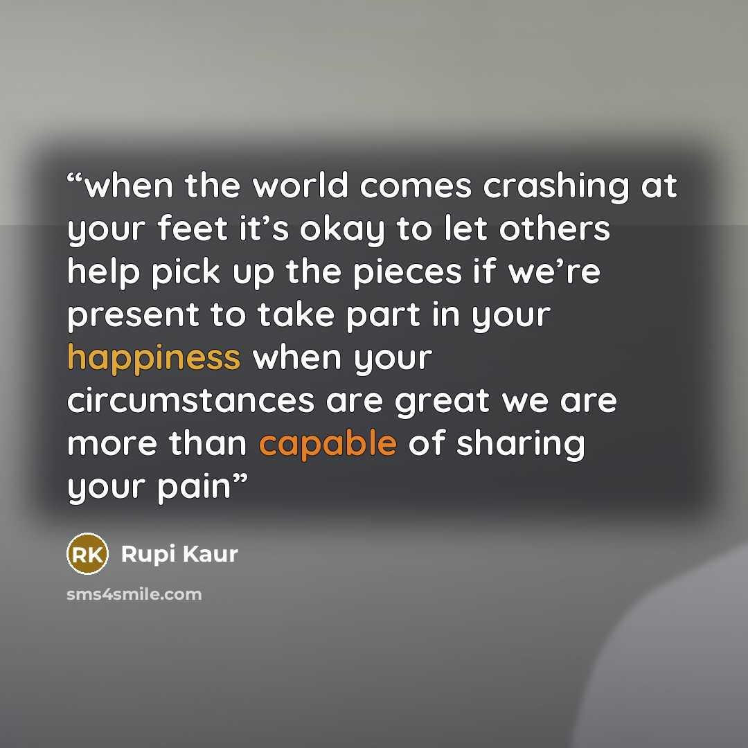 “when the world comes crashing at your feet it’s okay to let others help pick up the pieces if we’re present to take part in your happiness when your circumstances are great we are more than capable of sharing your pain” quote by Rupi Kaur