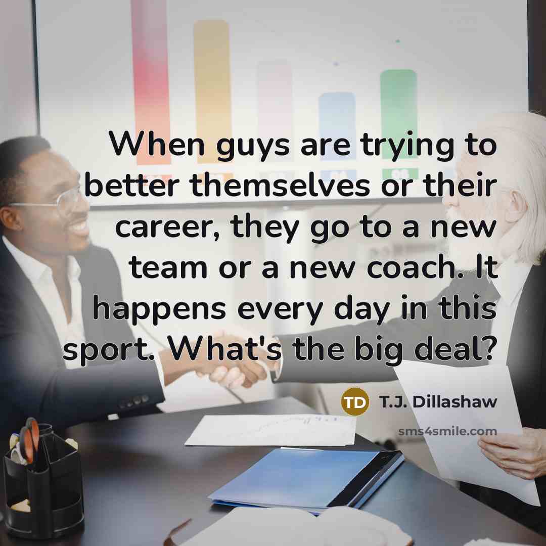 “When guys are trying to better themselves or their career, they go to a new team or a new coach. It happens every day in this sport. What's the big deal?” quote by T.J. Dillashaw