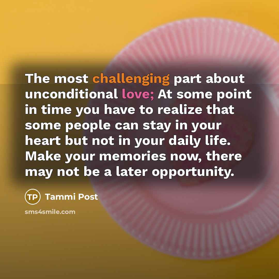 “The most challenging part about unconditional love; At some point in time you have to realize that some people can stay in your heart but not in your daily life. Make your memories now, there may not be a later opportunity.” quote by Tammi Post