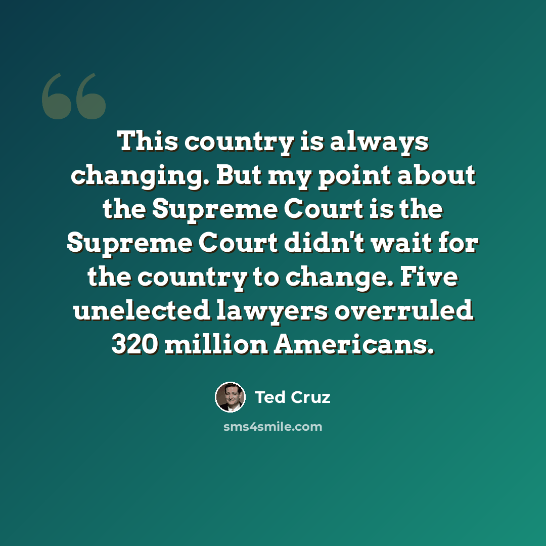 “This country is always changing. But my point about the Supreme Court is the Supreme Court didn't wait for the country to change. Five unelected lawyers overruled 320 million Americans.” quote by Ted Cruz