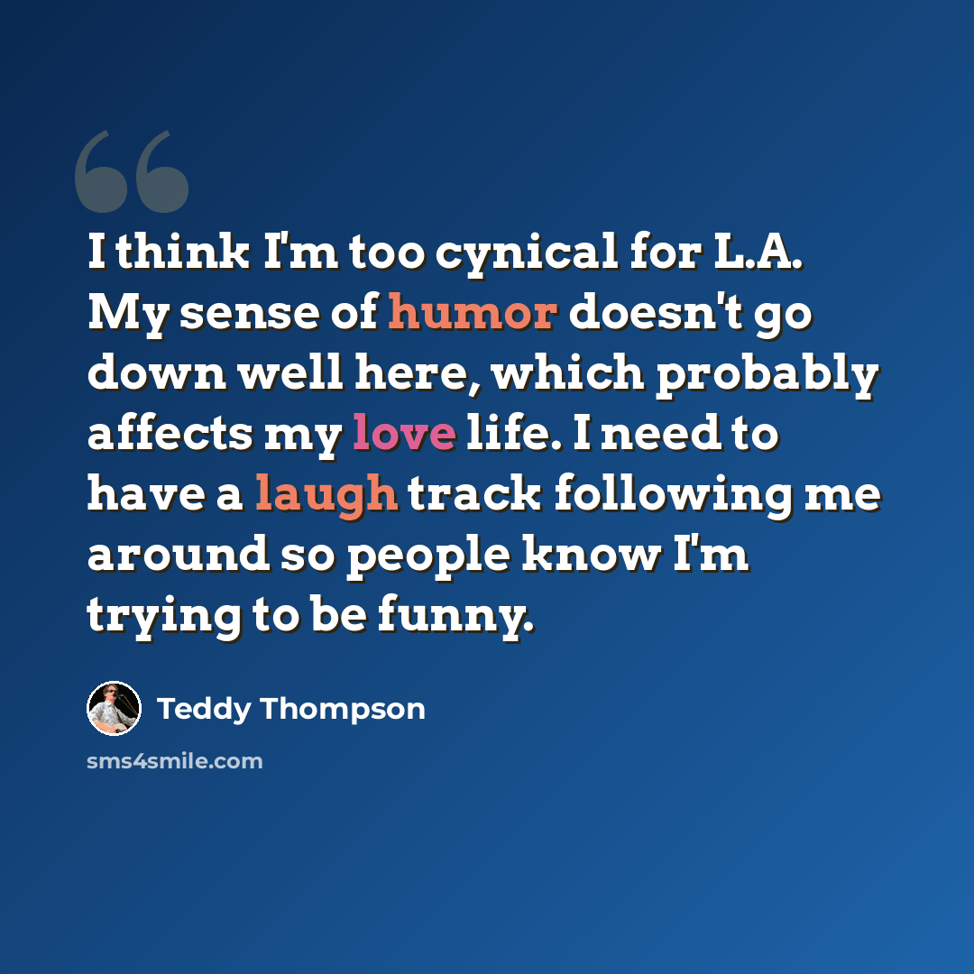 “I think I'm too cynical for L.A. My sense of humor doesn't go down well here, which probably affects my love life. I need to have a laugh track following me around so people know I'm trying to be funny.” quote by Teddy Thompson