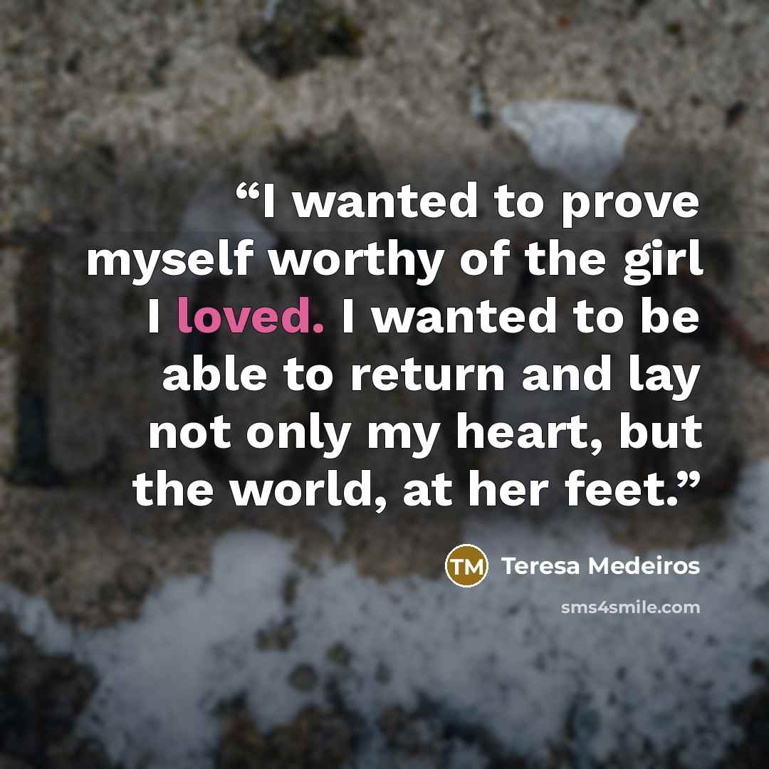 “I wanted to prove myself worthy of the girl I loved. I wanted to be able to return and lay not only my heart, but the world, at her feet.” quote by Teresa Medeiros