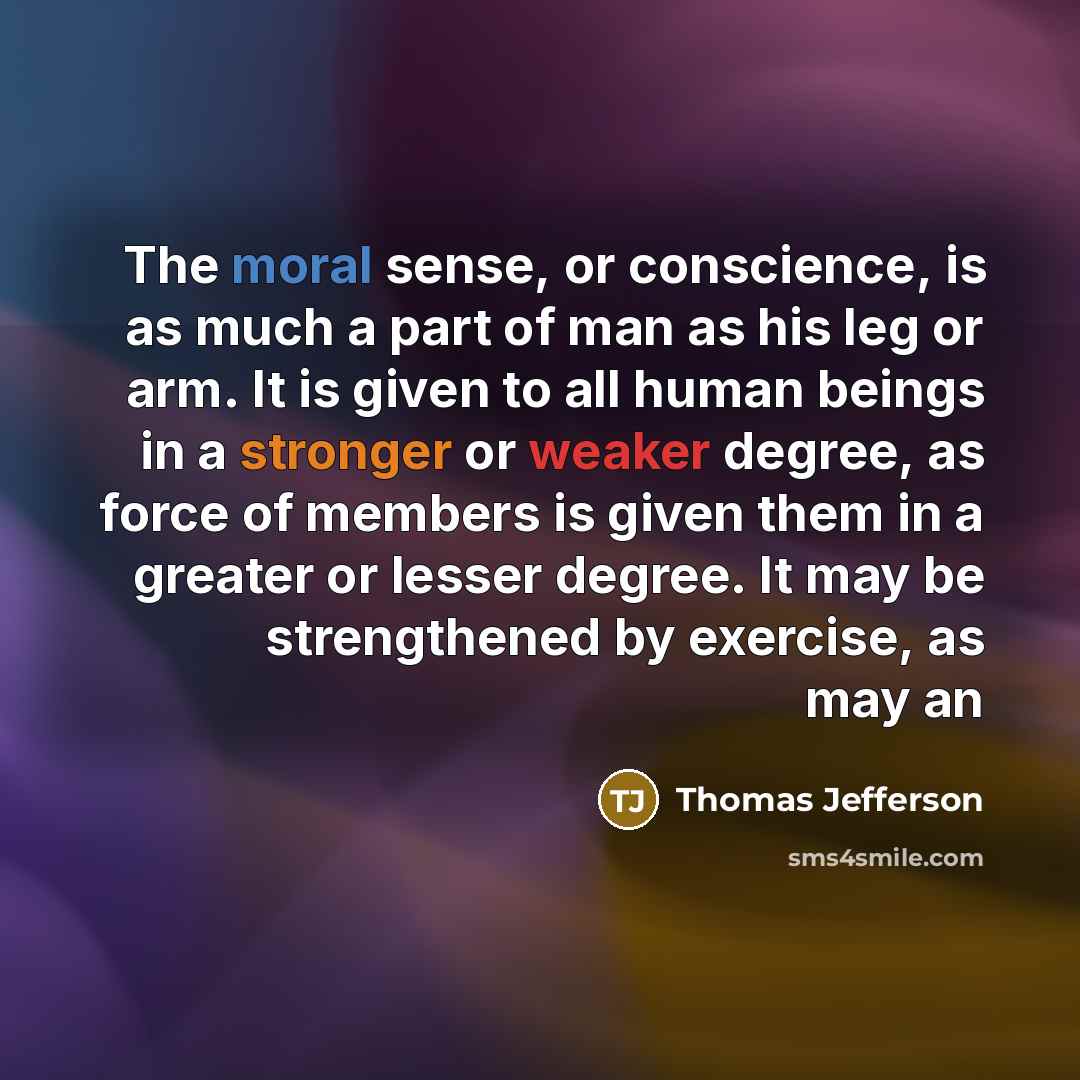 “The moral sense, or conscience, is as much a part of man as his leg or arm. It is given to all human beings in a stronger or weaker degree, as force of members is given them in a greater or lesser degree. It may be strengthened by exercise, as may an” quote by Thomas Jefferson