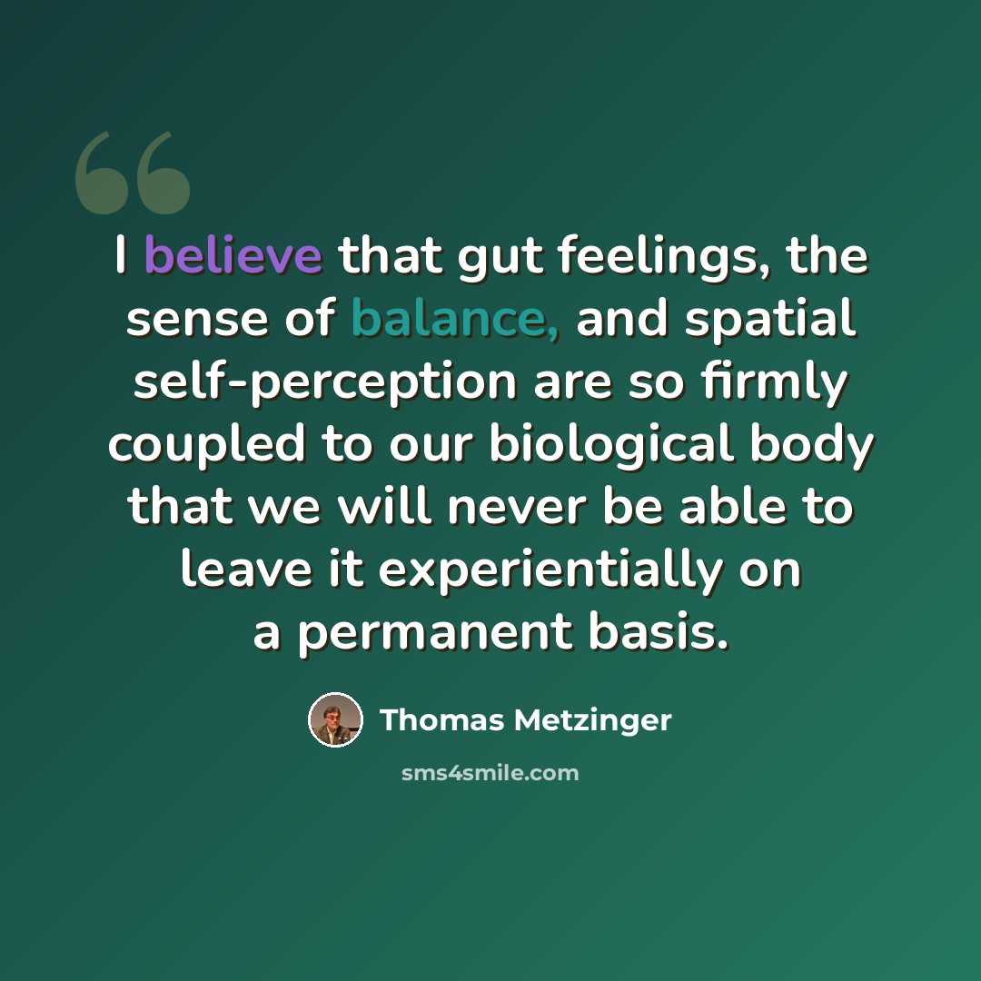 “I believe that gut feelings, the sense of balance, and spatial self-perception are so firmly coupled to our biological body that we will never be able to leave it experientially on a permanent basis.” quote by Thomas Metzinger