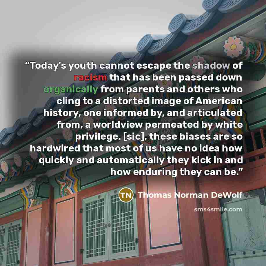 “Today's youth cannot escape the shadow of racism that has been passed down organically from parents and others who cling to a distorted image of American history, one informed by, and articulated from, a worldview permeated by white privilege. [sic], these biases are so hardwired that most of us…” quote by Thomas Norman DeWolf