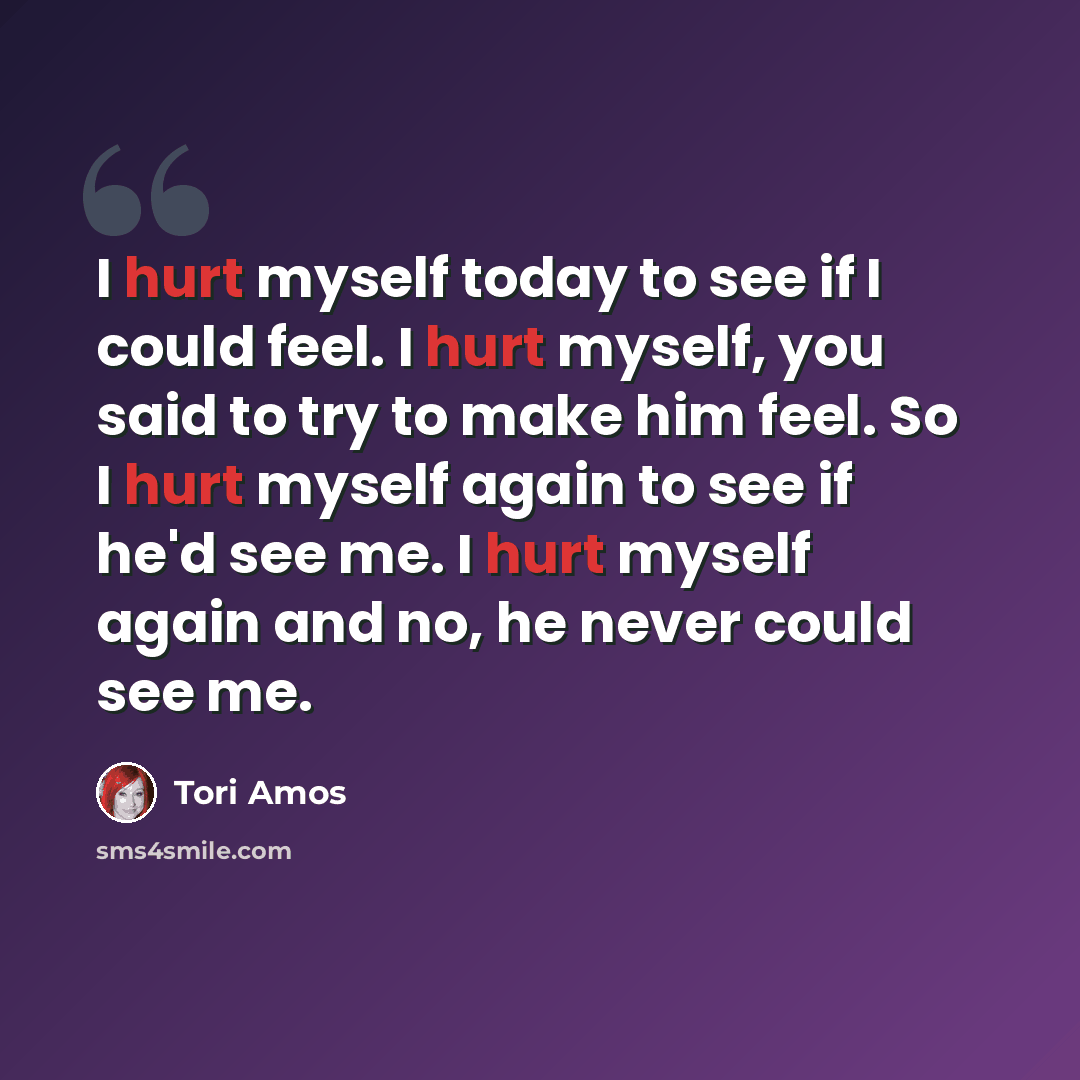 “I hurt myself today to see if I could feel. I hurt myself, you said to try to make him feel. So I hurt myself again to see if he'd see me. I hurt myself again and no, he never could see me.” quote by Tori Amos