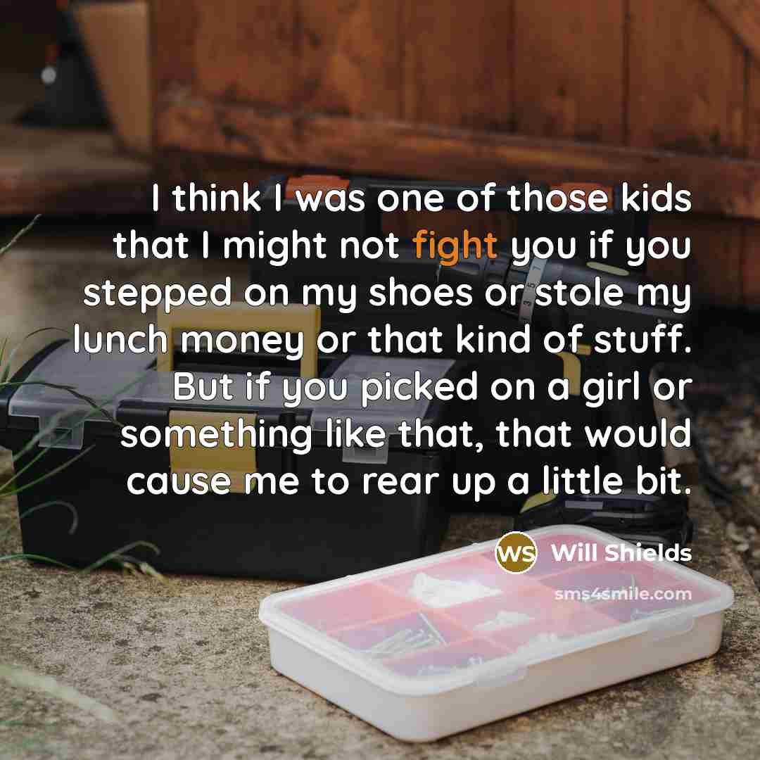 “I think I was one of those kids that I might not fight you if you stepped on my shoes or stole my lunch money or that kind of stuff. But if you picked on a girl or something like that, that would cause me to rear up a little bit.” quote by Will Shields
