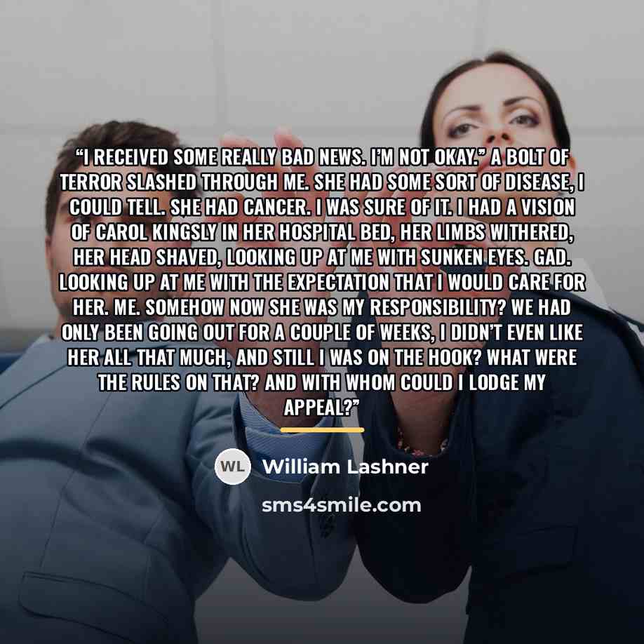 “I received some really bad news. I’m not okay.” A bolt of terror slashed through me. She had some sort of disease, I could tell. She had cancer. I was sure of it. I had a vision of Carol Kingsly in her hospital bed, her limbs withered, her head shaved, looking up at me with sunken eyes. Gad…” quote by William Lashner